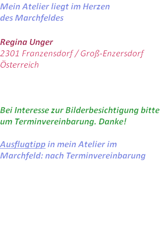 Mein Atelier liegt im Herzen 
des Marchfeldes

Regina Unger
2301 Franzensdorf / Groß-Enzersdorf
Österreich



Bei Interesse zur Bilderbesichtigung bitte um Terminvereinbarung. Danke!

Ausflugtipp in mein Atelier im Marchfeld: nach Terminvereinbarung 

